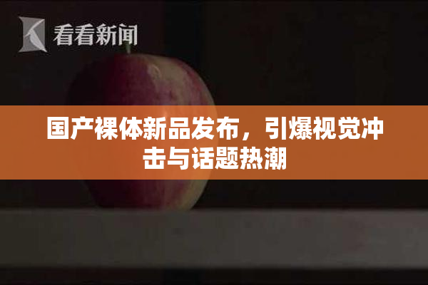 国产裸体新品发布，引爆视觉冲击与话题热潮