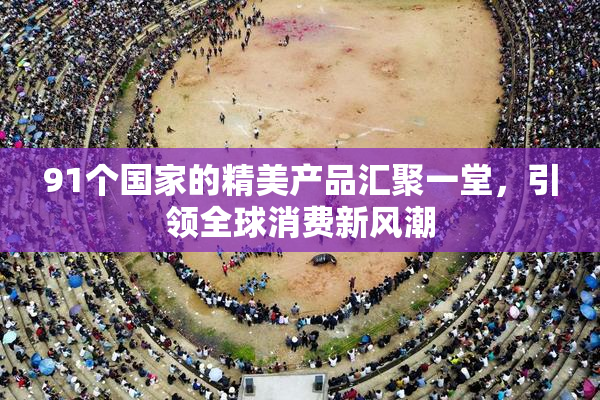 91个国家的精美产品汇聚一堂，引领全球消费新风潮