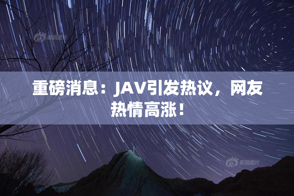 重磅消息：JAV引发热议，网友热情高涨！