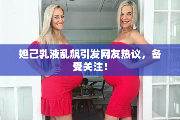 妲己乳液乱飙引发网友热议，备受关注！