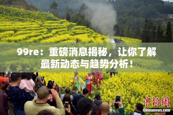 99re：重磅消息揭秘，让你了解最新动态与趋势分析！