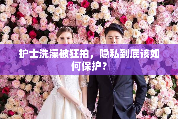 护士洗澡被狂拍，隐私到底该如何保护？