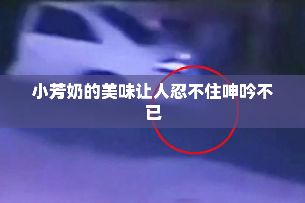 小芳奶的美味让人忍不住呻吟不已