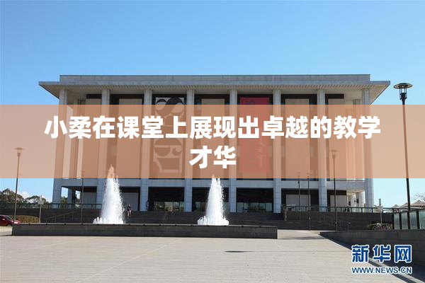 小柔在课堂上展现出卓越的教学才华