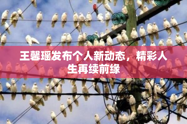 王馨瑶发布个人新动态，精彩人生再续前缘