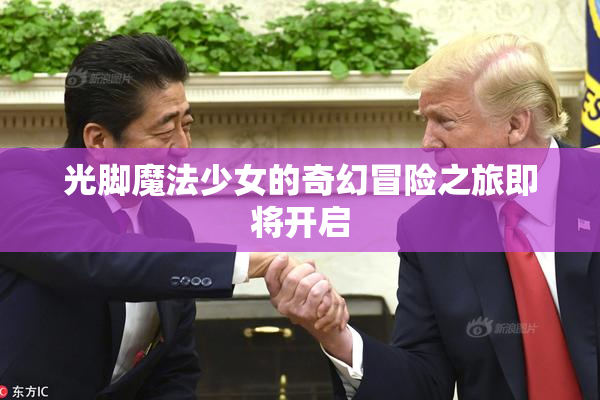 光脚魔法少女的奇幻冒险之旅即将开启