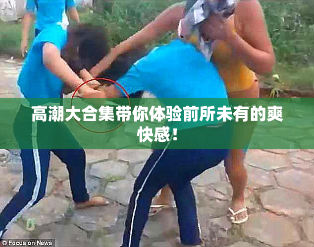高潮大合集带你体验前所未有的爽快感！