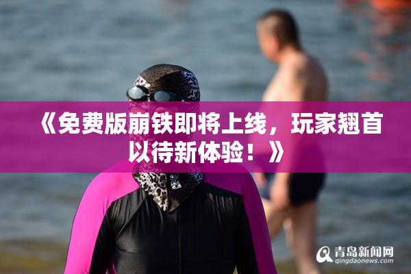 《免费版崩铁即将上线，玩家翘首以待新体验！》