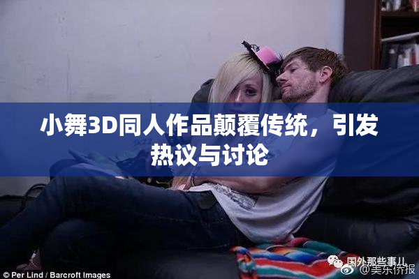 小舞3D同人作品颠覆传统，引发热议与讨论