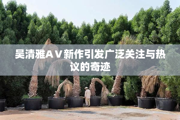 吴清雅AⅤ新作引发广泛关注与热议的奇迹