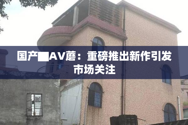 国产▇AV蘑：重磅推出新作引发市场关注