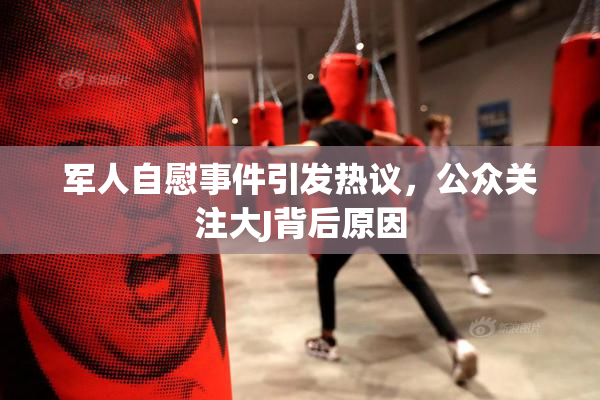 军人自慰事件引发热议，公众关注大J背后原因
