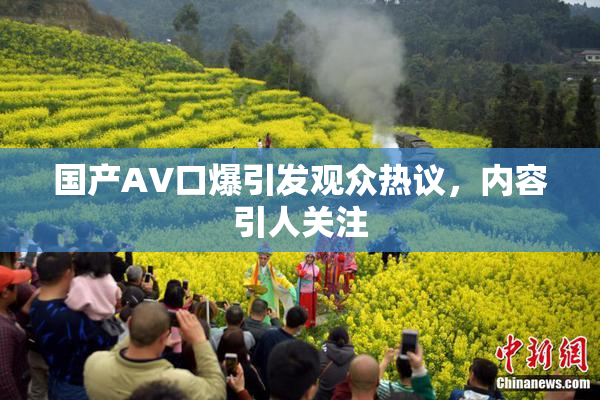 国产AV口爆引发观众热议，内容引人关注