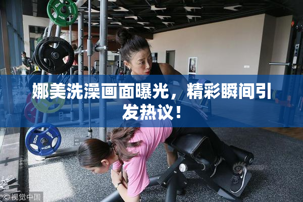 娜美洗澡画面曝光，精彩瞬间引发热议！