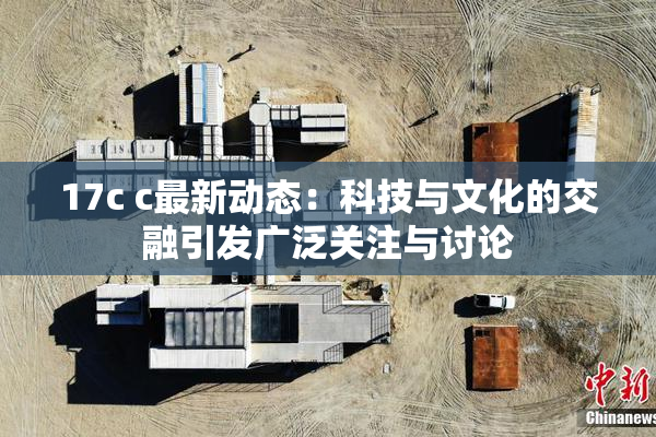 17c c最新动态：科技与文化的交融引发广泛关注与讨论