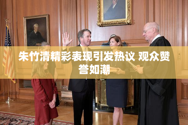 朱竹清精彩表现引发热议 观众赞誉如潮