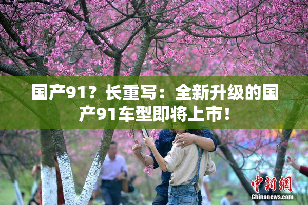 国产91？长重写：全新升级的国产91车型即将上市！