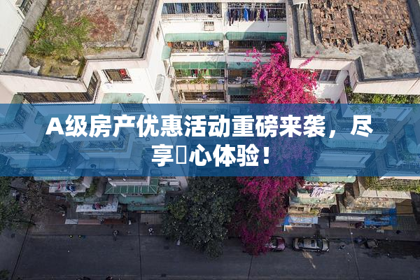 A级房产优惠活动重磅来袭，尽享婬心体验！