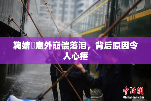 鞠婧祎意外崩溃落泪，背后原因令人心疼