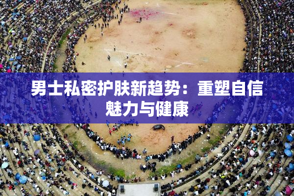 男士私密护肤新趋势：重塑自信魅力与健康