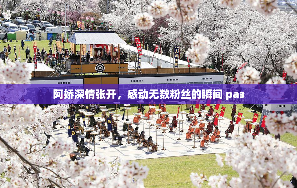阿娇深情张开，感动无数粉丝的瞬间 раз