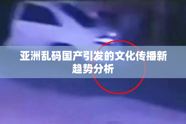 亚洲乱码国产引发的文化传播新趋势分析