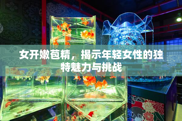 女开嫩苞精，揭示年轻女性的独特魅力与挑战