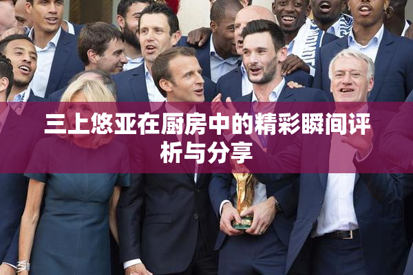 三上悠亚在厨房中的精彩瞬间评析与分享