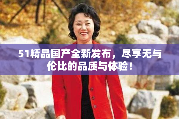51精品国产全新发布，尽享无与伦比的品质与体验！