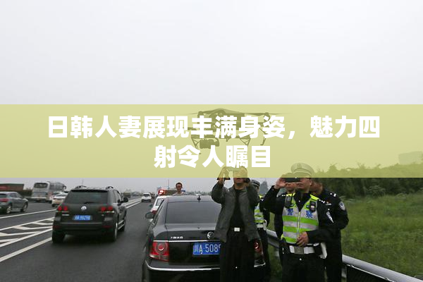 日韩人妻展现丰满身姿，魅力四射令人瞩目