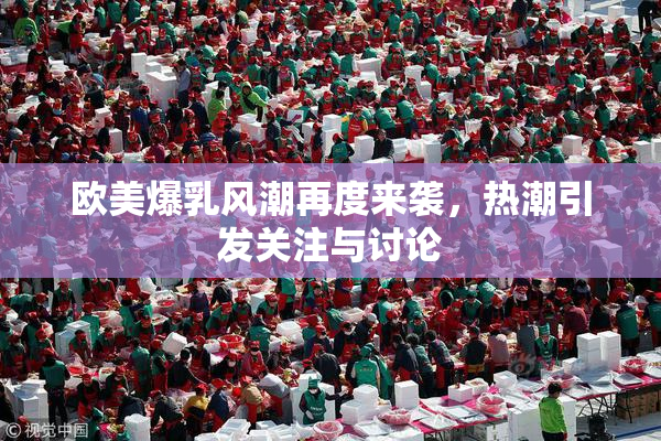 欧美爆乳风潮再度来袭，热潮引发关注与讨论