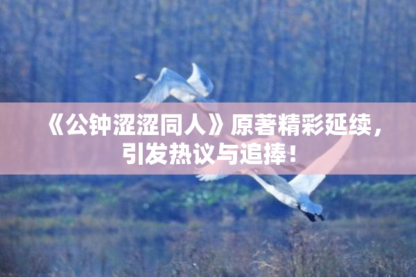 《公钟涩涩同人》原著精彩延续，引发热议与追捧！