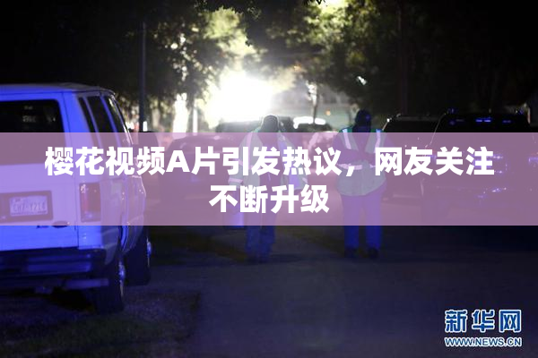 樱花视频A片引发热议，网友关注不断升级