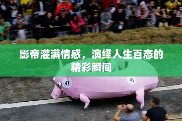 影帝灌满情感，演绎人生百态的精彩瞬间