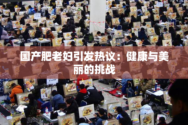 国产肥老妇引发热议：健康与美丽的挑战