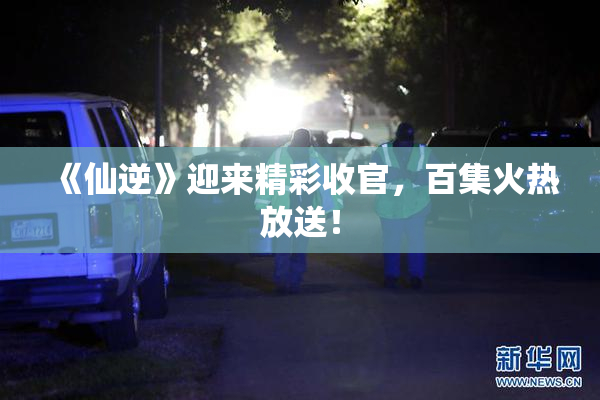 《仙逆》迎来精彩收官，百集火热放送！