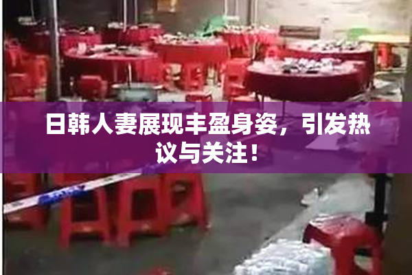 日韩人妻展现丰盈身姿，引发热议与关注！