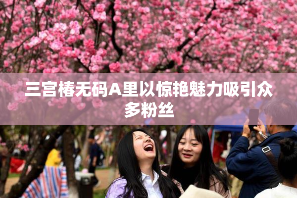 三宫椿无码A里以惊艳魅力吸引众多粉丝