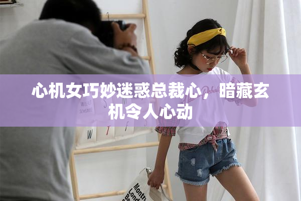 心机女巧妙迷惑总裁心，暗藏玄机令人心动