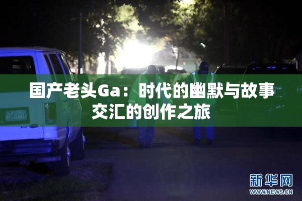 国产老头Ga：时代的幽默与故事交汇的创作之旅