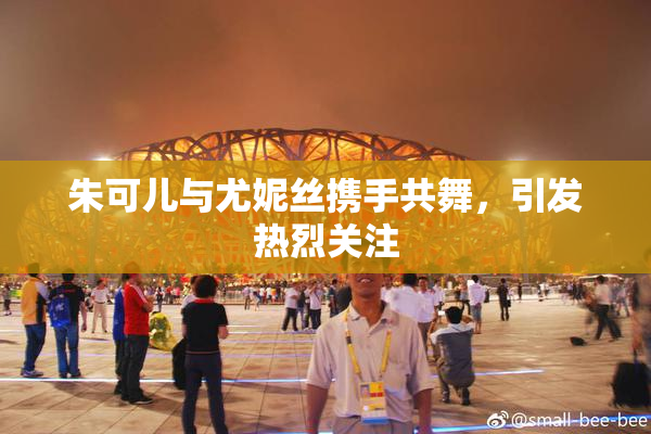 朱可儿与尤妮丝携手共舞，引发热烈关注
