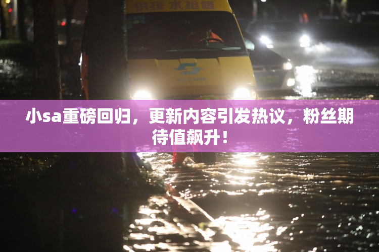 小sa重磅回归，更新内容引发热议，粉丝期待值飙升！