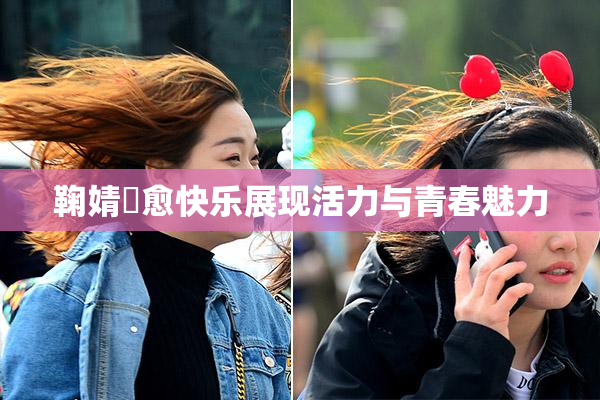 鞠婧祎愈快乐展现活力与青春魅力