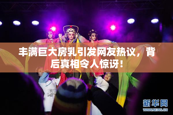 丰满巨大房乳引发网友热议，背后真相令人惊讶！