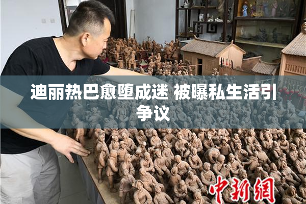 迪丽热巴愈堕成迷 被曝私生活引争议
