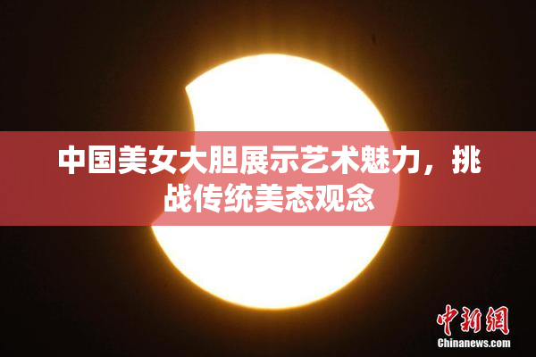 中国美女大胆展示艺术魅力，挑战传统美态观念
