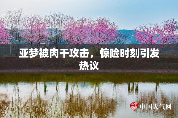 亚梦被肉干攻击，惊险时刻引发热议