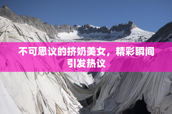 不可思议的挤奶美女，精彩瞬间引发热议