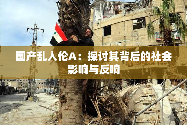 国产乱人伦A：探讨其背后的社会影响与反响