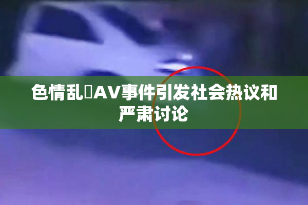 色情乱婬AV事件引发社会热议和严肃讨论